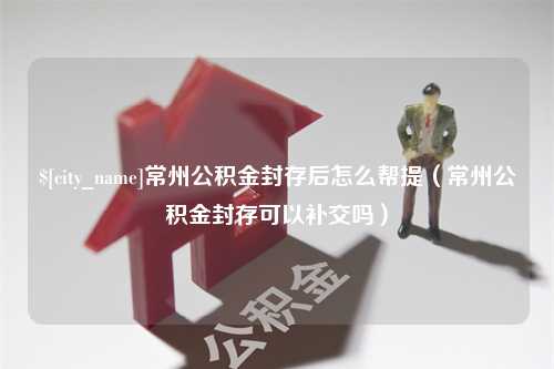 建湖常州公积金封存后怎么帮提（常州公积金封存可以补交吗）